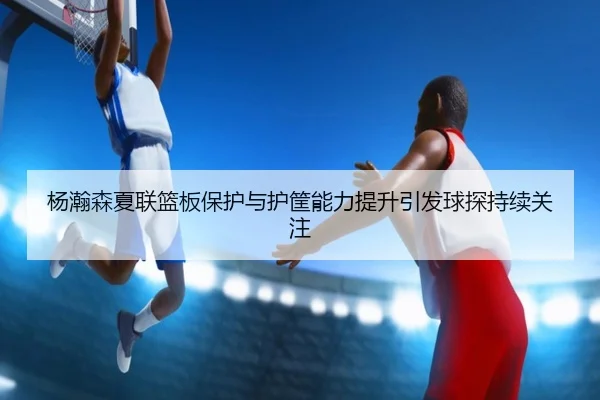杨瀚森夏联篮板保护与护筐能力提升引发球探持续关注